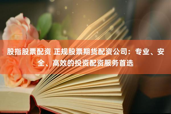 股指股票配资 正规股票期货配资公司：专业、安全、高效的投资配资服务首选
