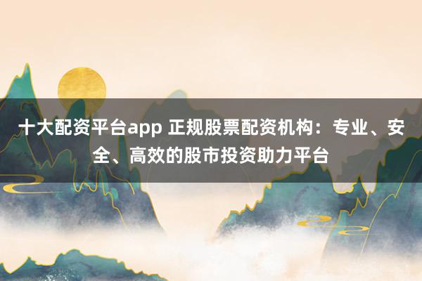 十大配资平台app 正规股票配资机构：专业、安全、高效的股市投资助力平台