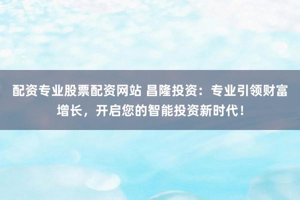 配资专业股票配资网站 昌隆投资：专业引领财富增长，开启您的智能投资新时代！