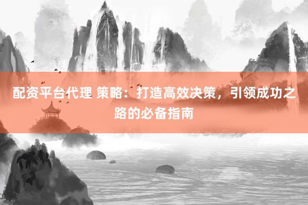 配资平台代理 策略：打造高效决策，引领成功之路的必备指南