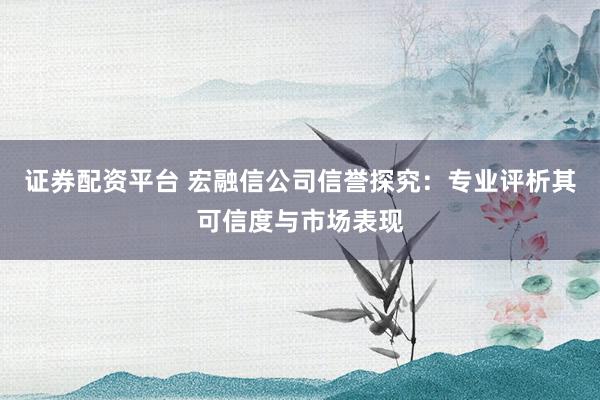 证券配资平台 宏融信公司信誉探究：专业评析其可信度与市场表现