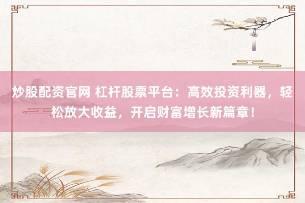 炒股配资官网 杠杆股票平台：高效投资利器，轻松放大收益，开启财富增长新篇章！