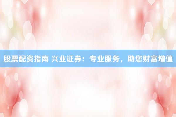 股票配资指南 兴业证券：专业服务，助您财富增值