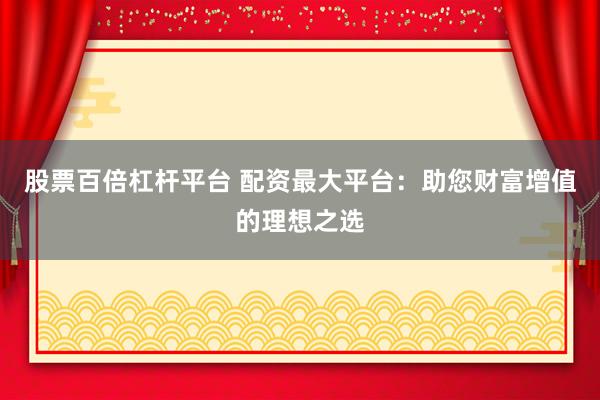 股票百倍杠杆平台 配资最大平台：助您财富增值的理想之选