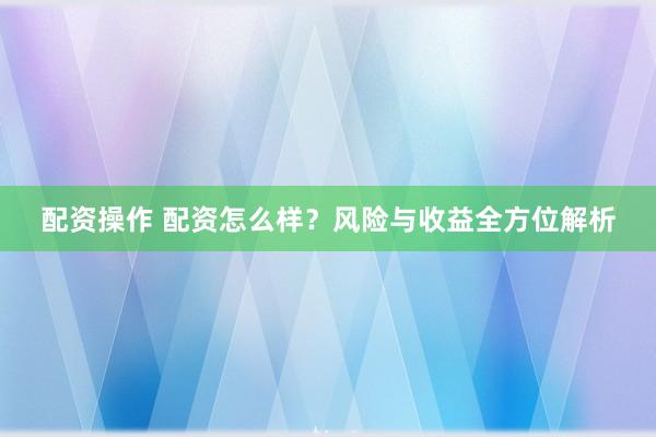 配资操作 配资怎么样？风险与收益全方位解析