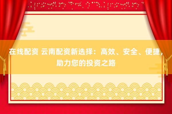 在线配资 云南配资新选择：高效、安全、便捷，助力您的投资之路