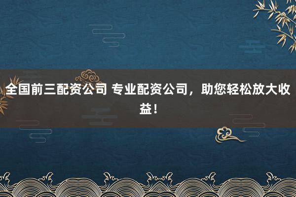全国前三配资公司 专业配资公司，助您轻松放大收益！