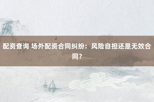 配资查询 场外配资合同纠纷：风险自担还是无效合同？