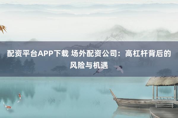 配资平台APP下载 场外配资公司：高杠杆背后的风险与机遇