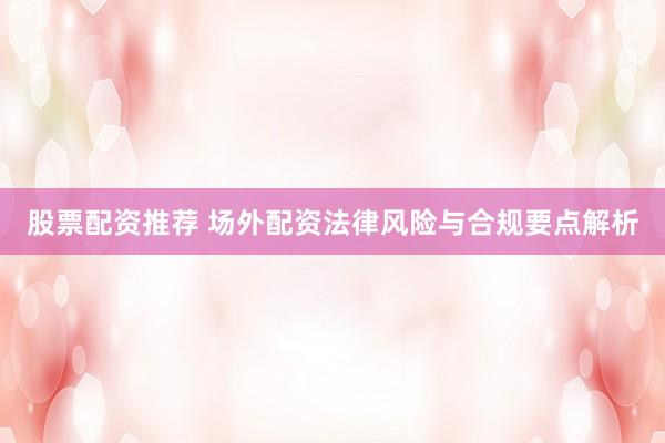 股票配资推荐 场外配资法律风险与合规要点解析