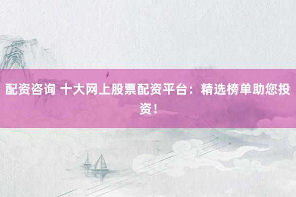 配资咨询 十大网上股票配资平台：精选榜单助您投资！