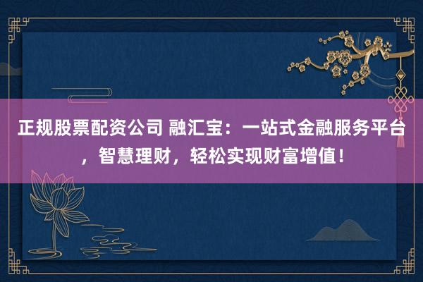 正规股票配资公司 融汇宝：一站式金融服务平台，智慧理财，轻松实现财富增值！