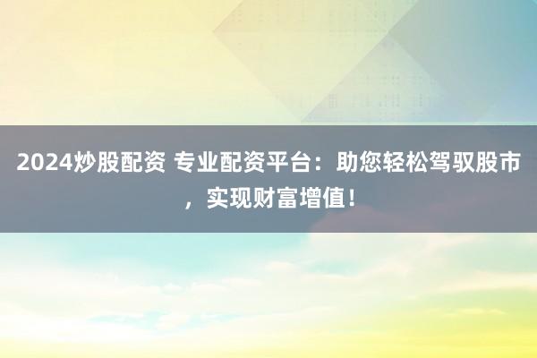 2024炒股配资 专业配资平台：助您轻松驾驭股市，实现财富增值！