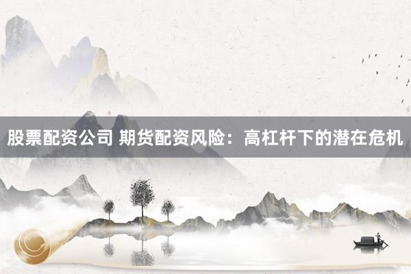 股票配资公司 期货配资风险：高杠杆下的潜在危机