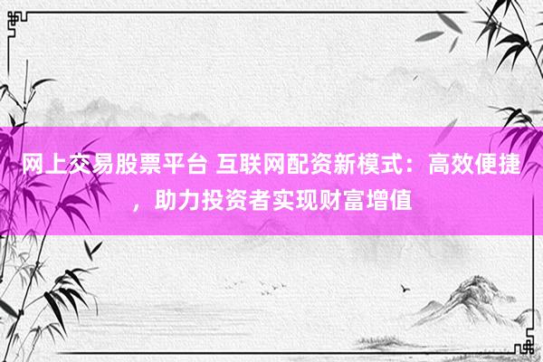 网上交易股票平台 互联网配资新模式：高效便捷，助力投资者实现财富增值