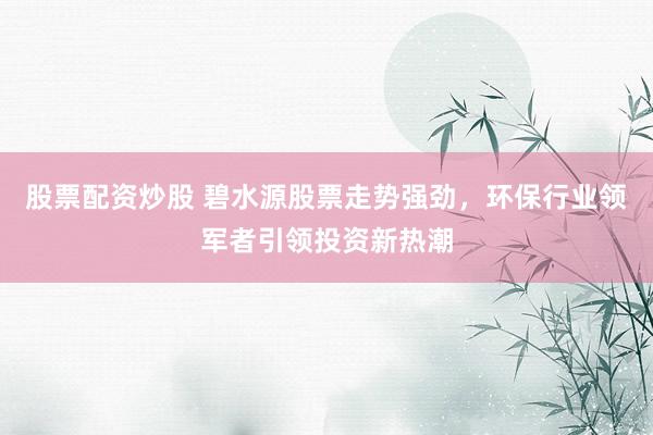 股票配资炒股 碧水源股票走势强劲，环保行业领军者引领投资新热潮