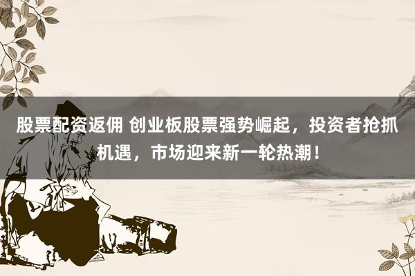 股票配资返佣 创业板股票强势崛起，投资者抢抓机遇，市场迎来新一轮热潮！