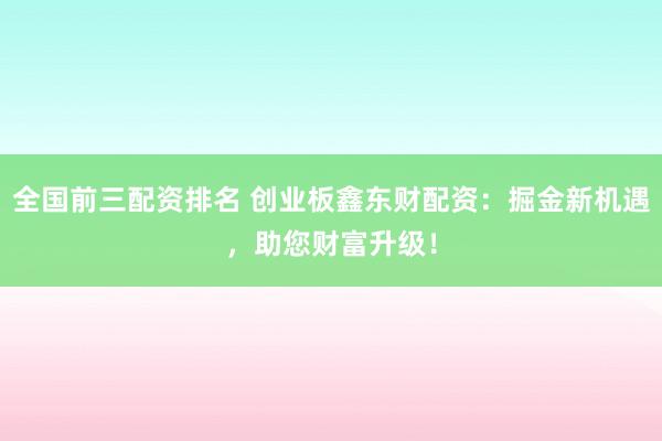 全国前三配资排名 创业板鑫东财配资：掘金新机遇，助您财富升级！