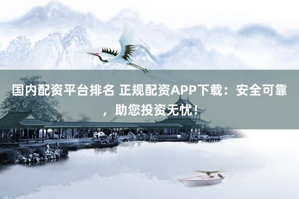 国内配资平台排名 正规配资APP下载：安全可靠，助您投资无忧！
