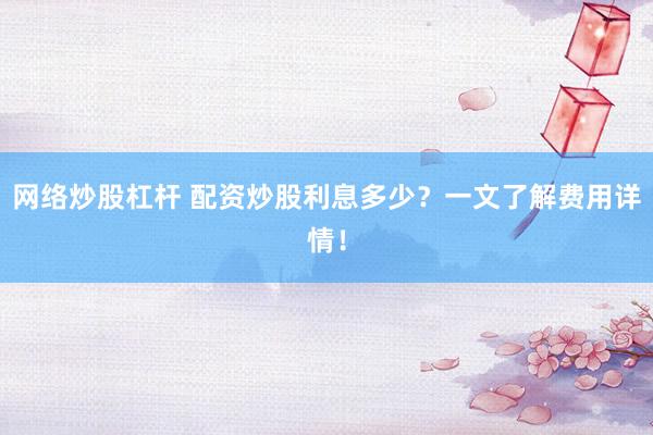 网络炒股杠杆 配资炒股利息多少？一文了解费用详情！