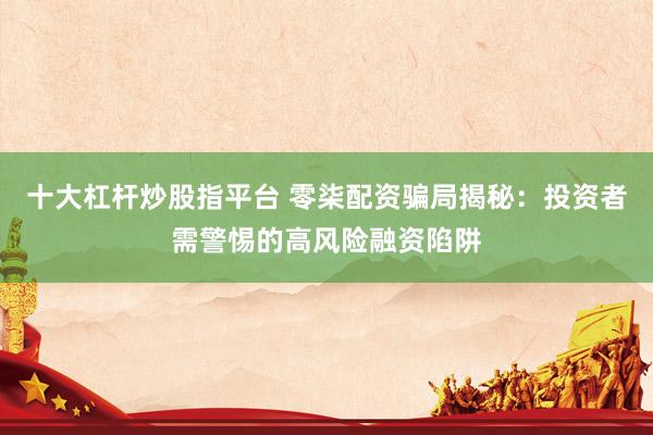 十大杠杆炒股指平台 零柒配资骗局揭秘：投资者需警惕的高风险融资陷阱