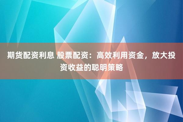 期货配资利息 股票配资：高效利用资金，放大投资收益的聪明策略
