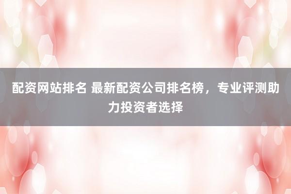 配资网站排名 最新配资公司排名榜，专业评测助力投资者选择