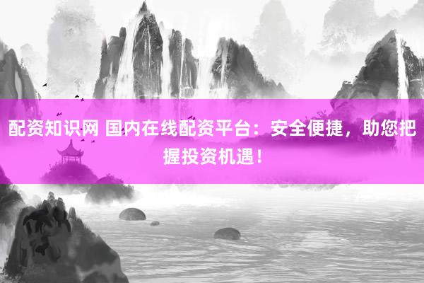 配资知识网 国内在线配资平台：安全便捷，助您把握投资机遇！