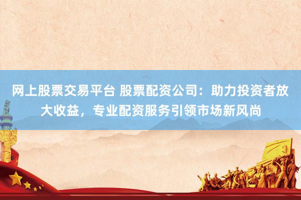 网上股票交易平台 股票配资公司：助力投资者放大收益，专业配资服务引领市场新风尚