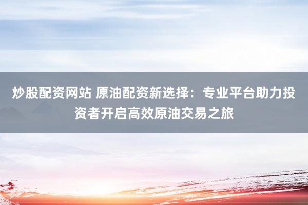 炒股配资网站 原油配资新选择：专业平台助力投资者开启高效原油交易之旅