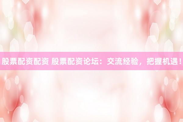 股票配资配资 股票配资论坛：交流经验，把握机遇！