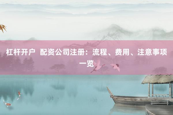 杠杆开户  配资公司注册：流程、费用、注意事项一览