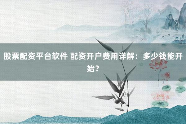股票配资平台软件 配资开户费用详解：多少钱能开始？