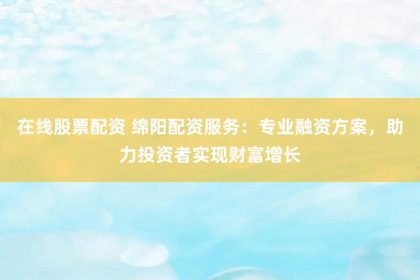 在线股票配资 绵阳配资服务：专业融资方案，助力投资者实现财富增长