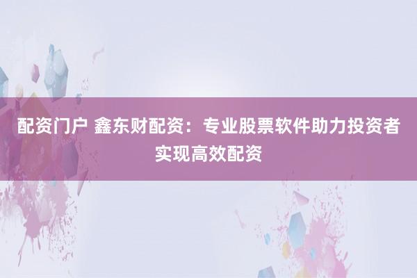 配资门户 鑫东财配资：专业股票软件助力投资者实现高效配资