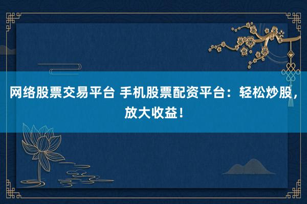 网络股票交易平台 手机股票配资平台：轻松炒股，放大收益！