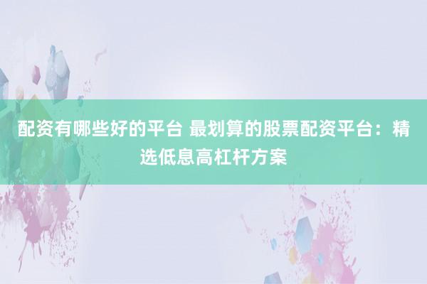 配资有哪些好的平台 最划算的股票配资平台：精选低息高杠杆方案