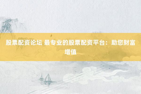 股票配资论坛 最专业的股票配资平台：助您财富增值