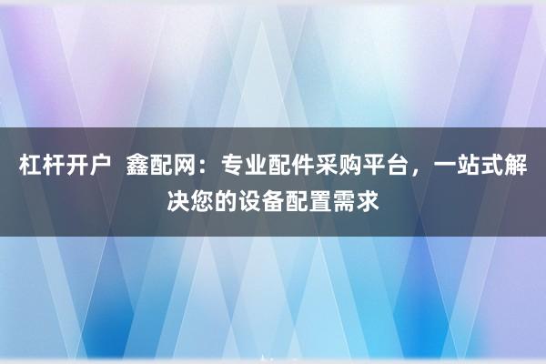 杠杆开户  鑫配网：专业配件采购平台，一站式解决您的设备配置需求