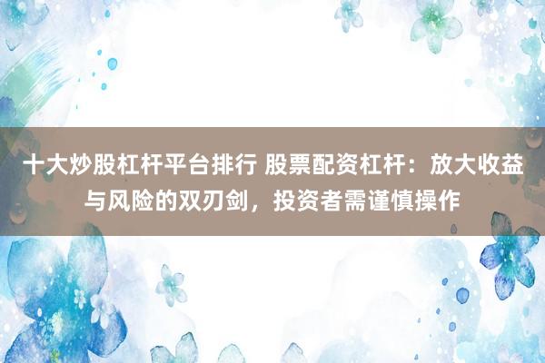 十大炒股杠杆平台排行 股票配资杠杆：放大收益与风险的双刃剑，投资者需谨慎操作