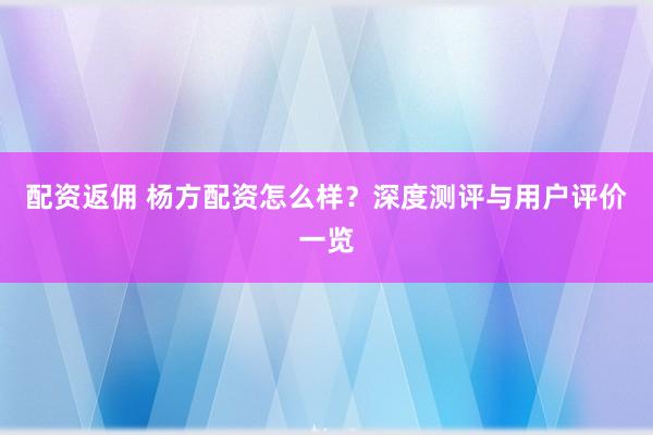 配资返佣 杨方配资怎么样？深度测评与用户评价一览