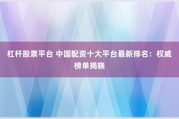 杠杆股票平台 中国配资十大平台最新排名：权威榜单揭晓