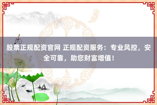 股票正规配资官网 正规配资服务：专业风控，安全可靠，助您财富增值！