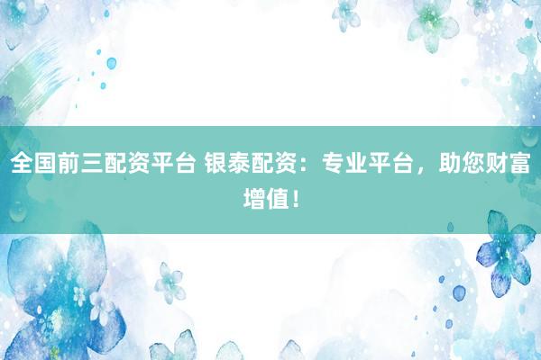 全国前三配资平台 银泰配资：专业平台，助您财富增值！