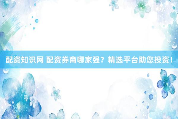 配资知识网 配资券商哪家强？精选平台助您投资！