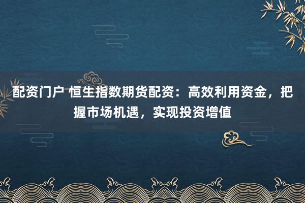 配资门户 恒生指数期货配资：高效利用资金，把握市场机遇，实现投资增值