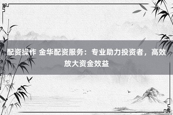 配资操作 金华配资服务：专业助力投资者，高效放大资金效益