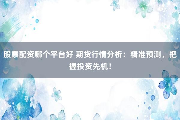 股票配资哪个平台好 期货行情分析：精准预测，把握投资先机！