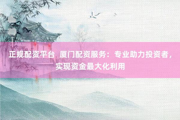 正规配资平台  厦门配资服务：专业助力投资者，实现资金最大化利用