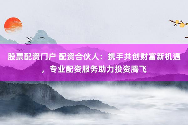 股票配资门户 配资合伙人：携手共创财富新机遇，专业配资服务助力投资腾飞